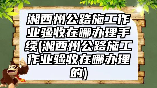 湘西州公路施工作業(yè)驗(yàn)收在哪辦理手續(xù)(湘西州公路施工作業(yè)驗(yàn)收在哪辦理的)