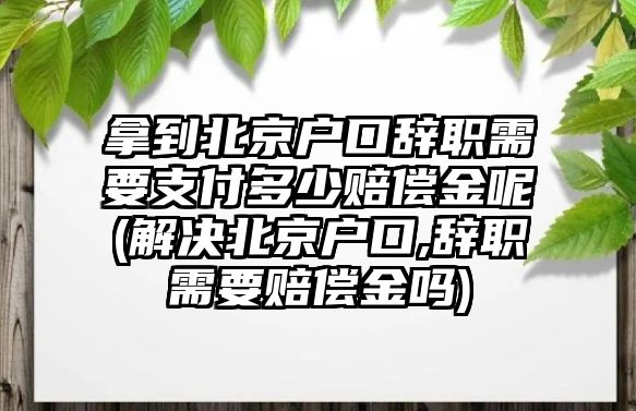 拿到北京戶口辭職需要支付多少賠償金呢(解決北京戶口,辭職需要賠償金嗎)