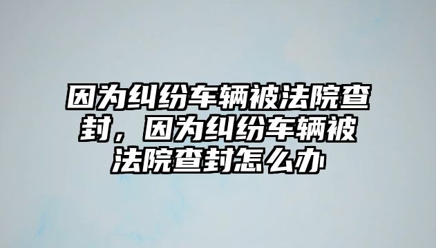 因為糾紛車輛被法院查封，因為糾紛車輛被法院查封怎么辦