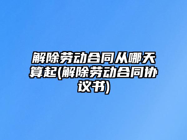 解除勞動合同從哪天算起(解除勞動合同協議書)