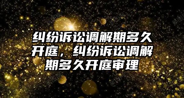 糾紛訴訟調解期多久開庭，糾紛訴訟調解期多久開庭審理