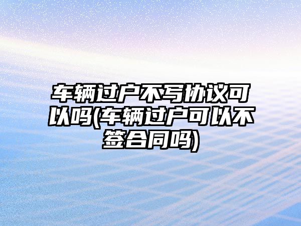 車輛過戶不寫協議可以嗎(車輛過戶可以不簽合同嗎)