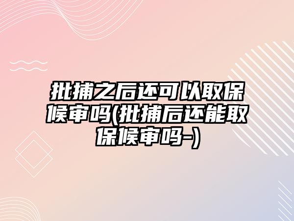 批捕之后還可以取保候審嗎(批捕后還能取保候審嗎-)