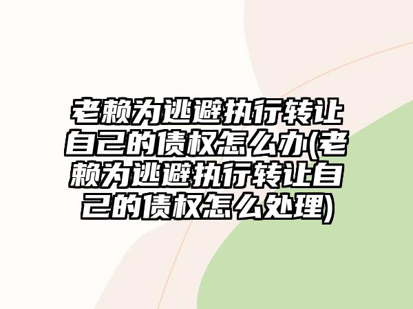 老賴為逃避執行轉讓自己的債權怎么辦(老賴為逃避執行轉讓自己的債權怎么處理)