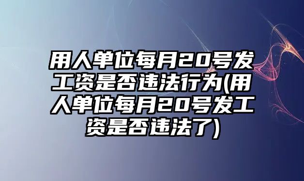 用人單位每月20號發工資是否違法行為(用人單位每月20號發工資是否違法了)