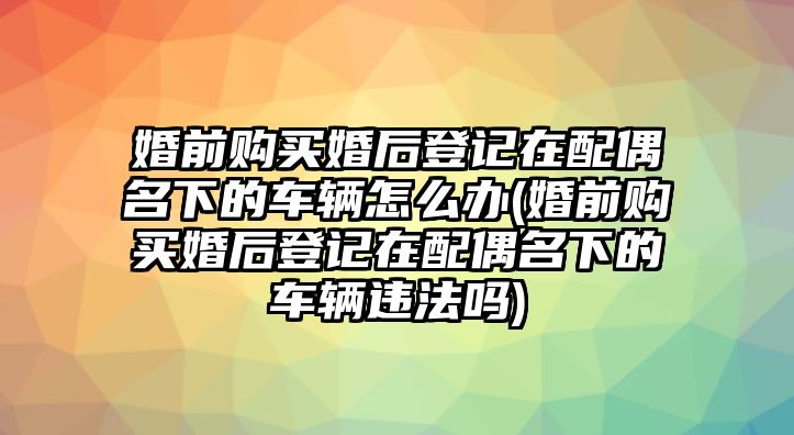 婚前購(gòu)買婚后登記在配偶名下的車輛怎么辦(婚前購(gòu)買婚后登記在配偶名下的車輛違法嗎)