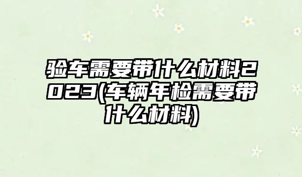 驗(yàn)車需要帶什么材料2023(車輛年檢需要帶什么材料)