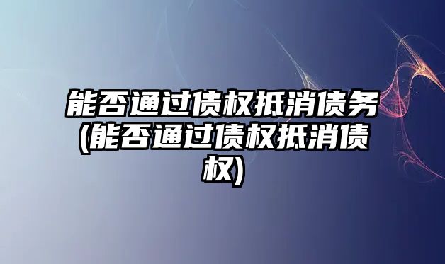 能否通過債權抵消債務(能否通過債權抵消債權)