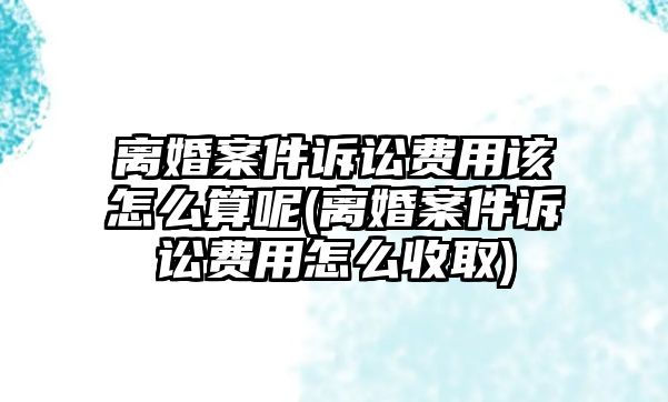 離婚案件訴訟費用該怎么算呢(離婚案件訴訟費用怎么收取)