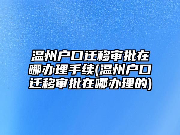 溫州戶口遷移審批在哪辦理手續(xù)(溫州戶口遷移審批在哪辦理的)