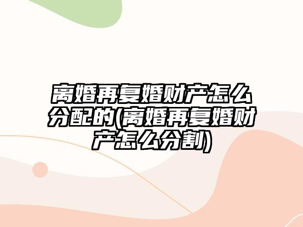 離婚再復婚財產怎么分配的(離婚再復婚財產怎么分割)