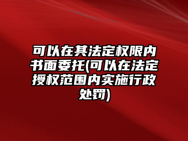 可以在其法定權限內書面委托(可以在法定授權范圍內實施行政處罰)