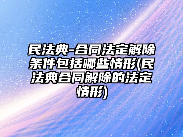 民法典-合同法定解除條件包括哪些情形(民法典合同解除的法定情形)