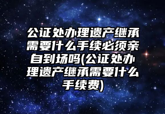 公證處辦理遺產繼承需要什么手續必須親自到場嗎(公證處辦理遺產繼承需要什么手續費)