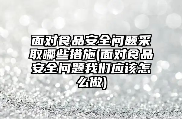 面對食品安全問題采取哪些措施(面對食品安全問題我們應(yīng)該怎么做)