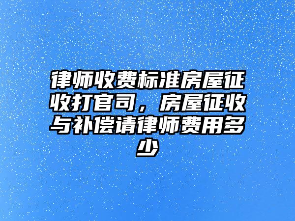 律師收費標準房屋征收打官司，房屋征收與補償請律師費用多少