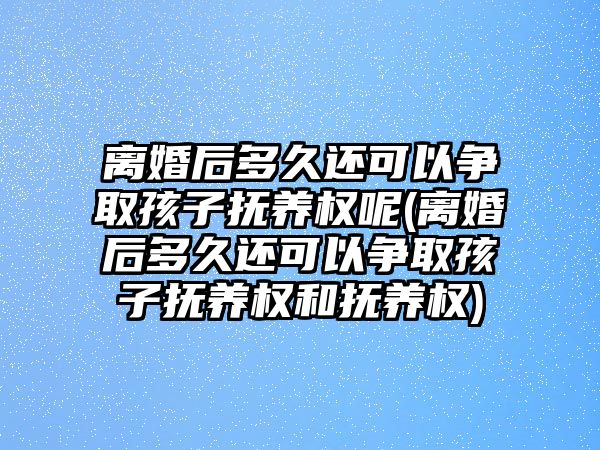 離婚后多久還可以爭取孩子撫養權呢(離婚后多久還可以爭取孩子撫養權和撫養權)