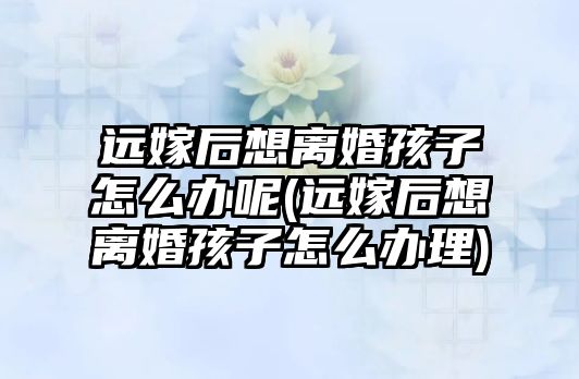 遠嫁后想離婚孩子怎么辦呢(遠嫁后想離婚孩子怎么辦理)