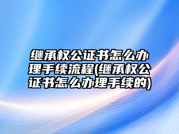 繼承權公證書怎么辦理手續流程(繼承權公證書怎么辦理手續的)