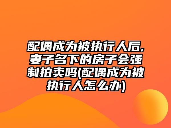 配偶成為被執行人后,妻子名下的房子會強制拍賣嗎(配偶成為被執行人怎么辦)