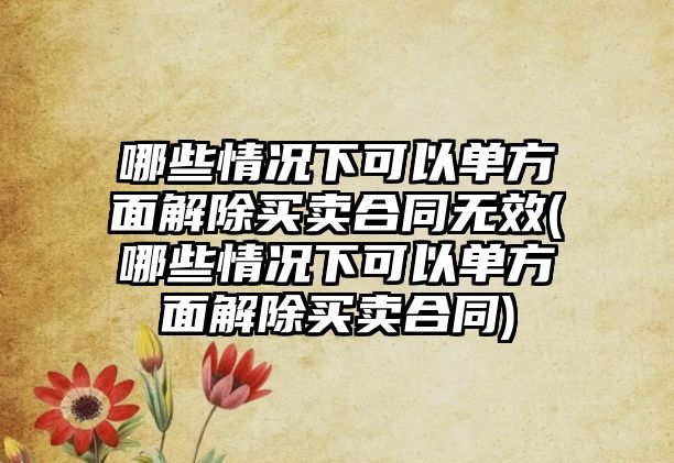 哪些情況下可以單方面解除買賣合同無效(哪些情況下可以單方面解除買賣合同)