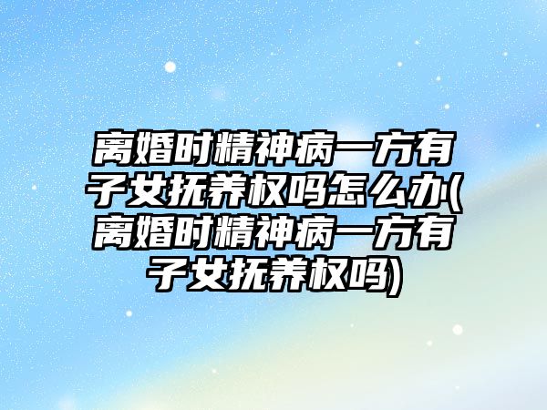 離婚時精神病一方有子女撫養權嗎怎么辦(離婚時精神病一方有子女撫養權嗎)