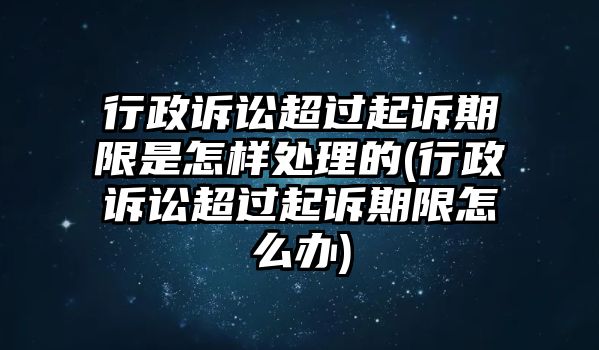 行政訴訟超過起訴期限是怎樣處理的(行政訴訟超過起訴期限怎么辦)