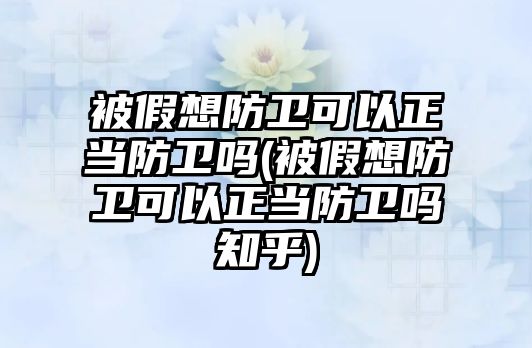 被假想防衛可以正當防衛嗎(被假想防衛可以正當防衛嗎知乎)