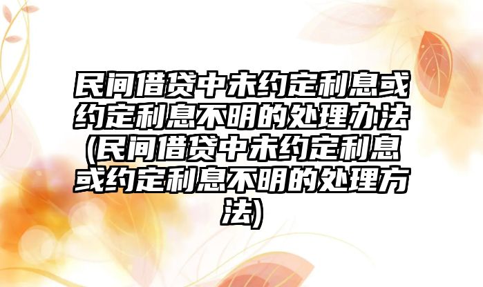 民間借貸中未約定利息或約定利息不明的處理辦法(民間借貸中未約定利息或約定利息不明的處理方法)