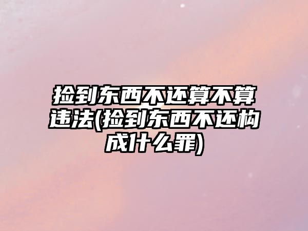 撿到東西不還算不算違法(撿到東西不還構(gòu)成什么罪)