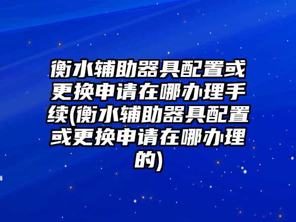 衡水輔助器具配置或更換申請在哪辦理手續(衡水輔助器具配置或更換申請在哪辦理的)