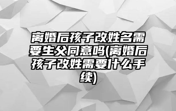 離婚后孩子改姓名需要生父同意嗎(離婚后孩子改姓需要什么手續)