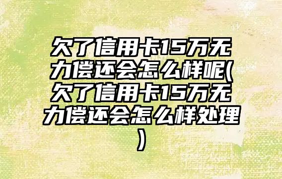 欠了信用卡15萬無力償還會怎么樣呢(欠了信用卡15萬無力償還會怎么樣處理)