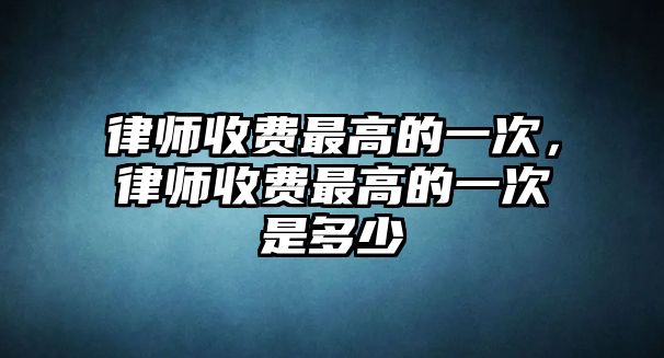 律師收費(fèi)最高的一次，律師收費(fèi)最高的一次是多少