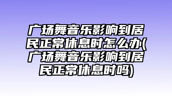 廣場舞音樂影響到居民正常休息時怎么辦(廣場舞音樂影響到居民正常休息時嗎)