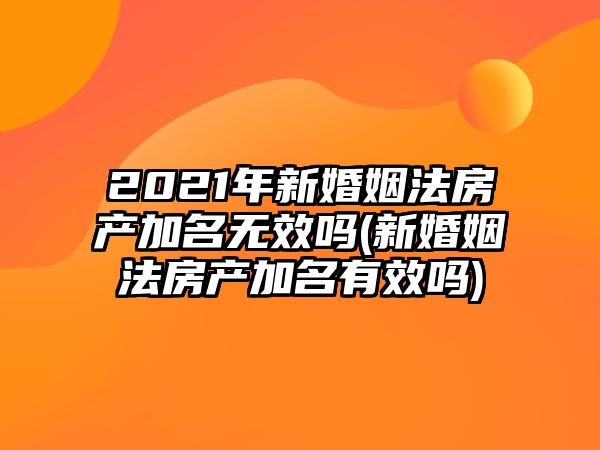 2021年新婚姻法房產(chǎn)加名無效嗎(新婚姻法房產(chǎn)加名有效嗎)