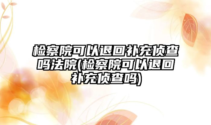 檢察院可以退回補充偵查嗎法院(檢察院可以退回補充偵查嗎)