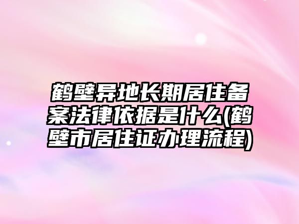 鶴壁異地長期居住備案法律依據是什么(鶴壁市居住證辦理流程)