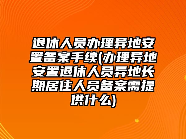 退休人員辦理異地安置備案手續(辦理異地安置退休人員異地長期居住人員備案需提供什么)