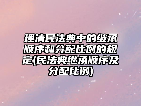 理清民法典中的繼承順序和分配比例的規(guī)定(民法典繼承順序及分配比例)