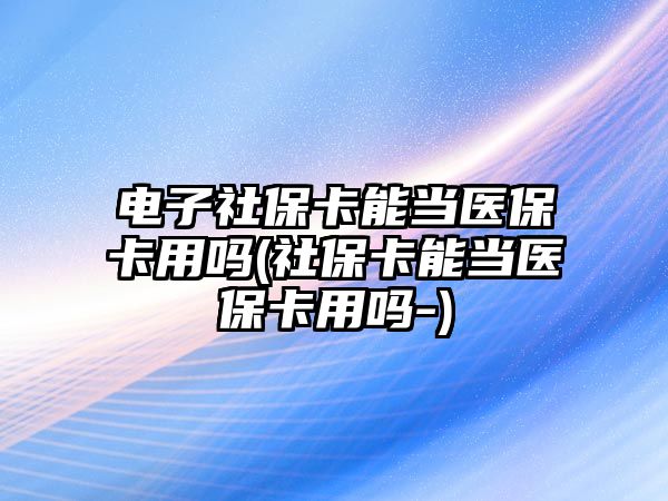 電子社保卡能當醫保卡用嗎(社保卡能當醫保卡用嗎-)