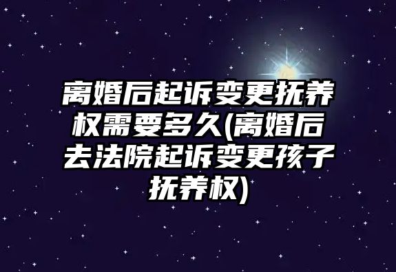 離婚后起訴變更撫養權需要多久(離婚后去法院起訴變更孩子撫養權)