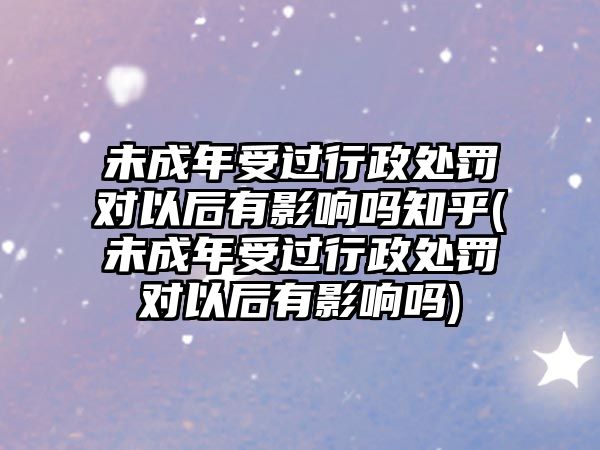 未成年受過行政處罰對以后有影響嗎知乎(未成年受過行政處罰對以后有影響嗎)