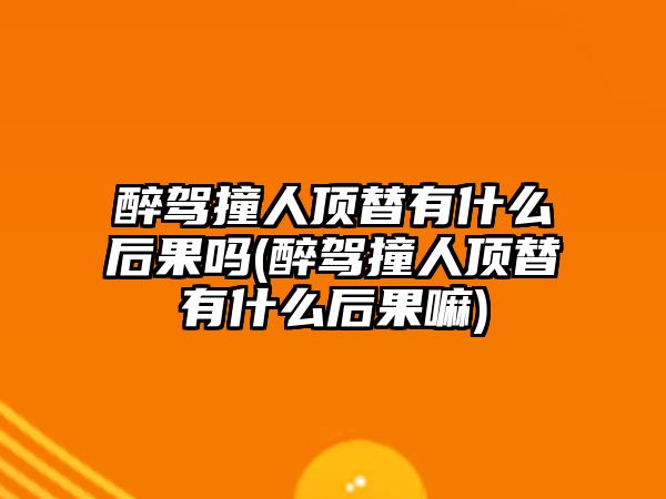 醉駕撞人頂替有什么后果嗎(醉駕撞人頂替有什么后果嘛)