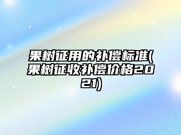 果樹征用的補償標準(果樹征收補償價格2021)