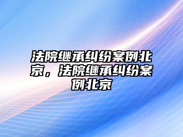 法院繼承糾紛案例北京，法院繼承糾紛案例北京