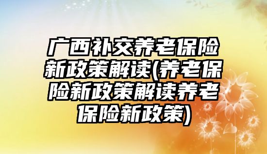 廣西補交養老保險新政策解讀(養老保險新政策解讀養老保險新政策)