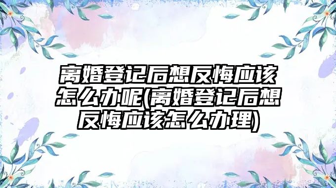 離婚登記后想反悔應該怎么辦呢(離婚登記后想反悔應該怎么辦理)