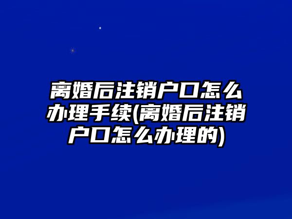 離婚后注銷戶口怎么辦理手續(離婚后注銷戶口怎么辦理的)