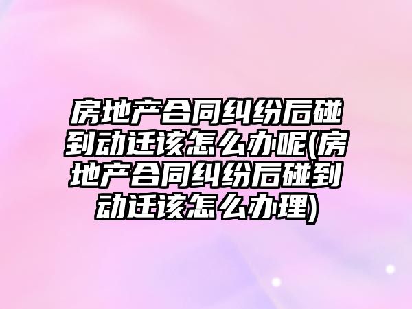 房地產合同糾紛后碰到動遷該怎么辦呢(房地產合同糾紛后碰到動遷該怎么辦理)